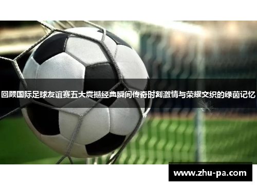 回顾国际足球友谊赛五大震撼经典瞬间传奇时刻激情与荣耀交织的绿茵记忆