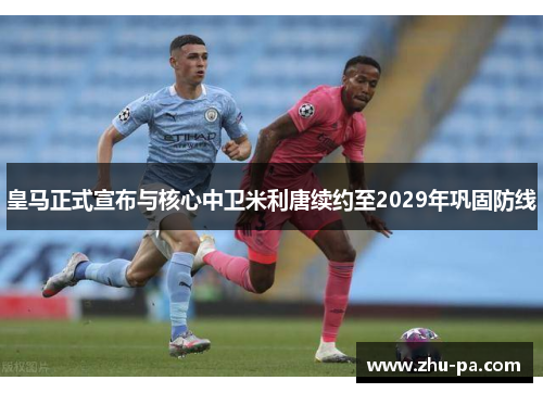 皇马正式宣布与核心中卫米利唐续约至2029年巩固防线 皇马正式宣布与核心中卫米利唐续约至2029年巩固防线