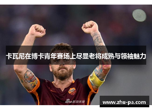 卡瓦尼在博卡青年赛场上尽显老将成熟与领袖魅力 卡瓦尼在博卡青年赛场上尽显老将成熟与领袖魅力
