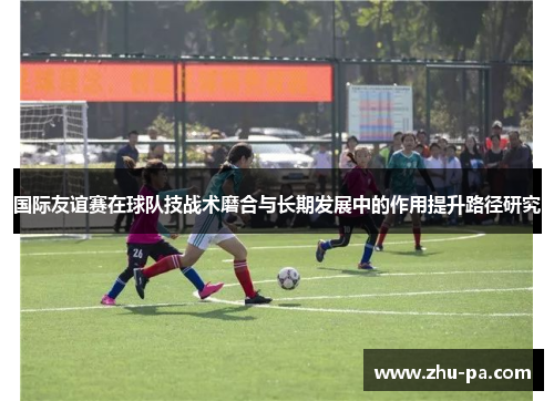 国际友谊赛在球队技战术磨合与长期发展中的作用提升路径研究 国际友谊赛在球队技战术磨合与长期发展中的作用提升路径研究